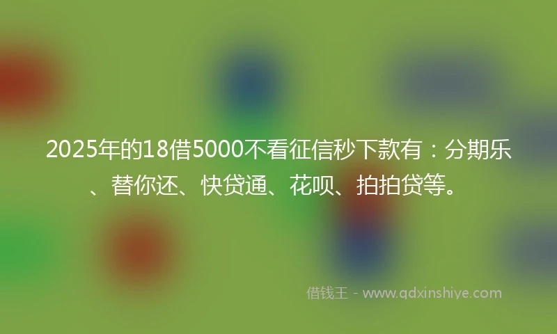 2025年的18借5000不看征信秒下款有：分期乐、替你还、快贷通、花呗、拍拍贷等。