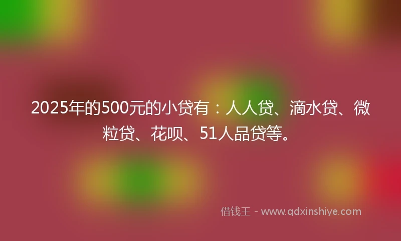 2025年的500元的小贷有：人人贷、滴水贷、微粒贷、花呗、51人品贷等。