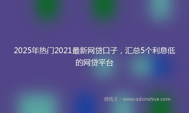 2025年热门2021最新网贷口子，汇总5个利息低的网贷平台