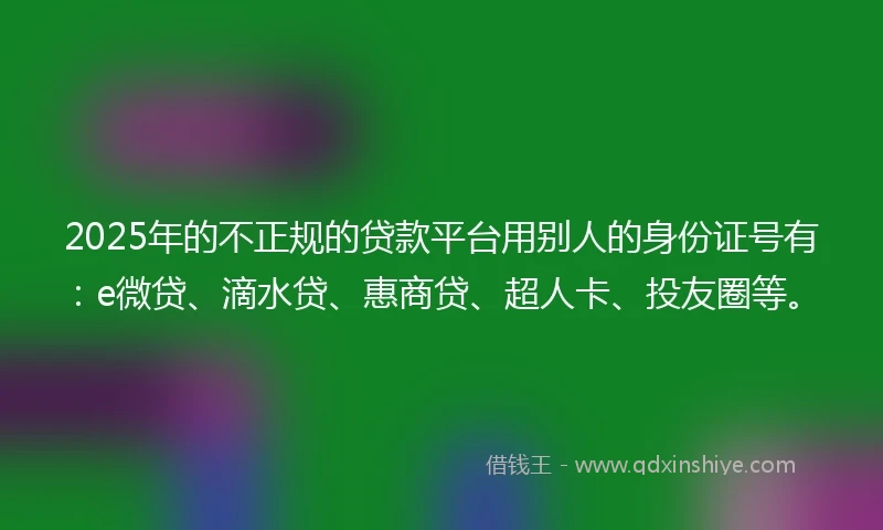 2025年的不正规的贷款平台用别人的身份证号有：e微贷、滴水贷、惠商贷、超人卡、投友圈等。