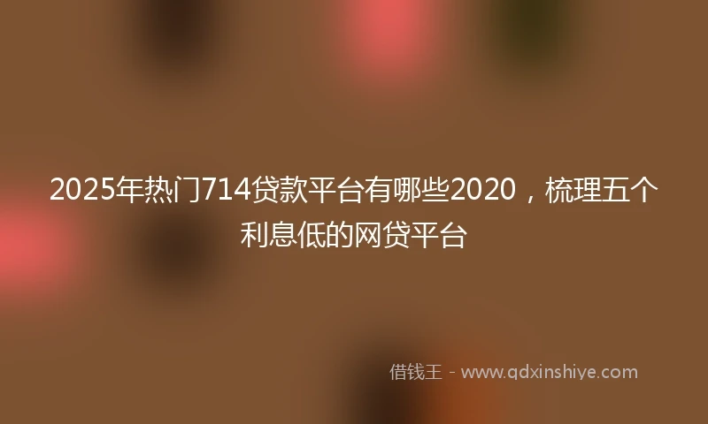 2025年热门714贷款平台有哪些2020，梳理五个利息低的网贷平台