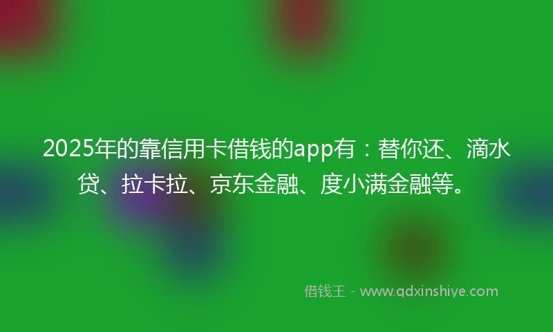 2025年的靠信用卡借钱的app有：替你还、滴水贷、拉卡拉、京东金融、度小满金融等。
