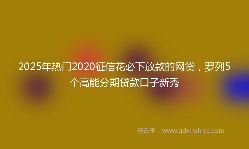 2025年热门2020征信花必下放款的网贷，罗列5个高能分期贷款口子新秀