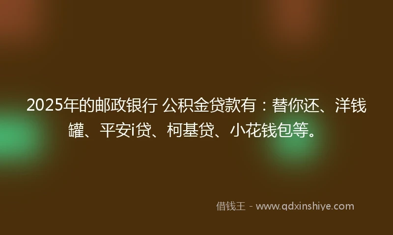 2025年的邮政银行 公积金贷款有：替你还、洋钱罐、平安i贷、柯基贷、小花钱包等。