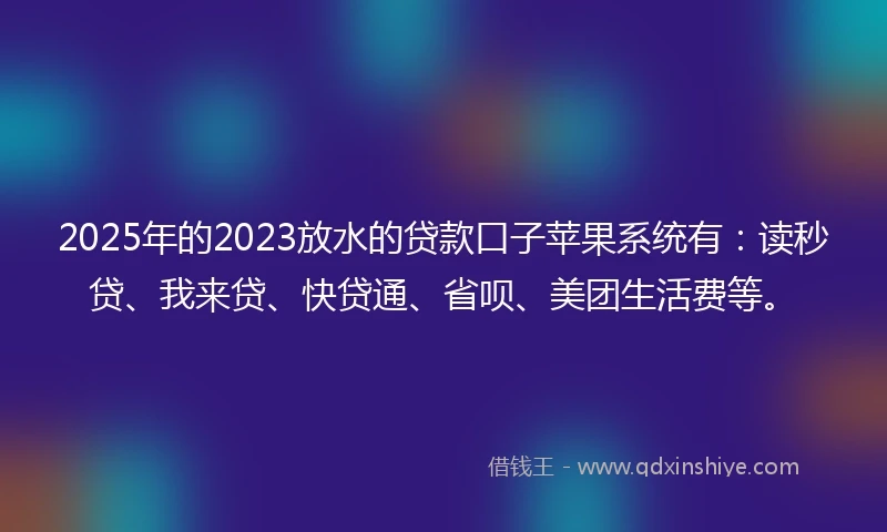 2025年的2023放水的贷款口子苹果系统有：读秒贷、我来贷、快贷通、省呗、美团生活费等。