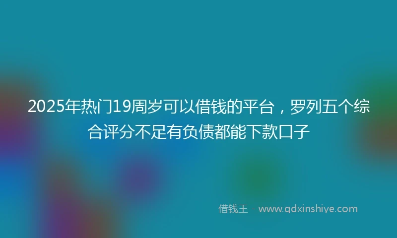 2025年热门19周岁可以借钱的平台，罗列五个综合评分不足有负债都能下款口子