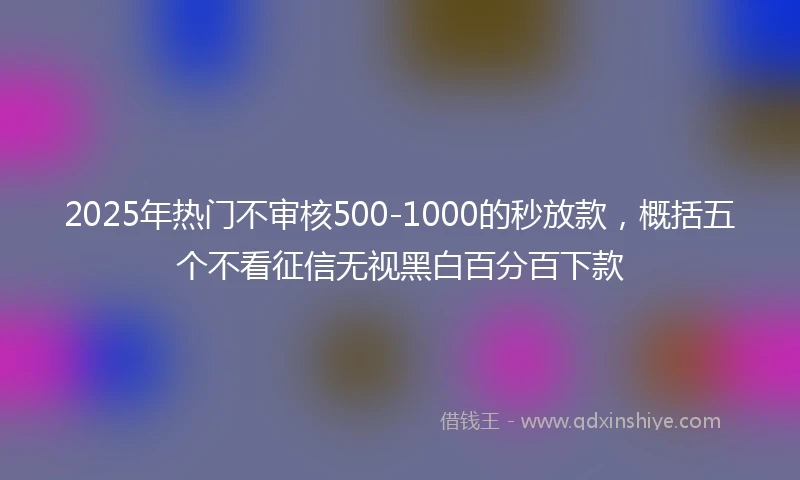 2025年热门不审核500-1000的秒放款，概括五个不看征信无视黑白百分百下款