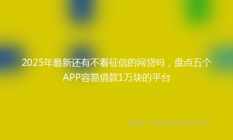 2025年最新还有不看征信的网贷吗，盘点五个APP容易借款1万块的平台