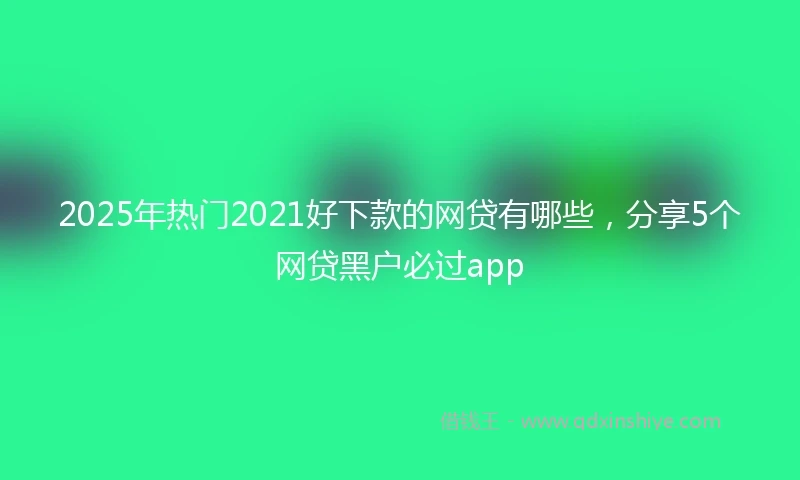 2025年热门2021好下款的网贷有哪些，分享5个网贷黑户必过app
