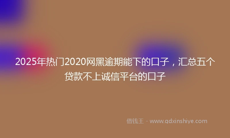 2025年热门2020网黑逾期能下的口子，汇总五个贷款不上诚信平台的口子