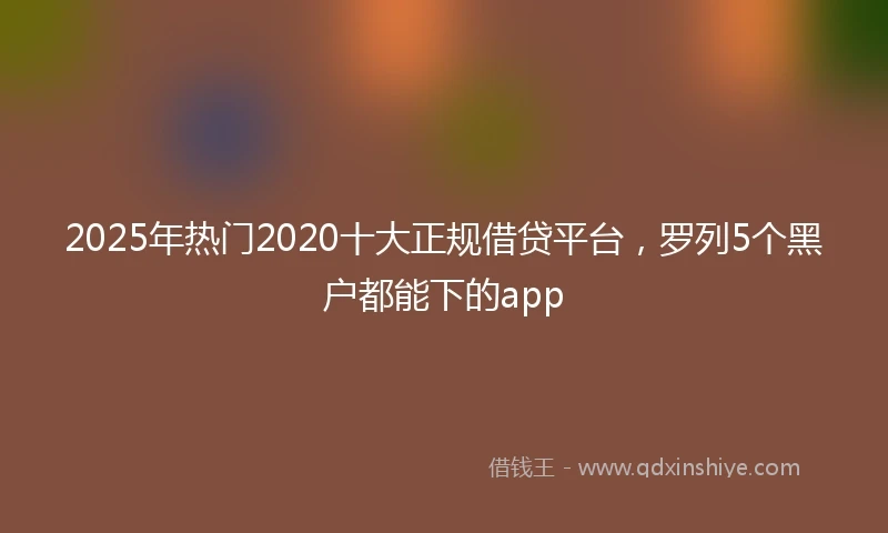 2025年热门2020十大正规借贷平台，罗列5个黑户都能下的app