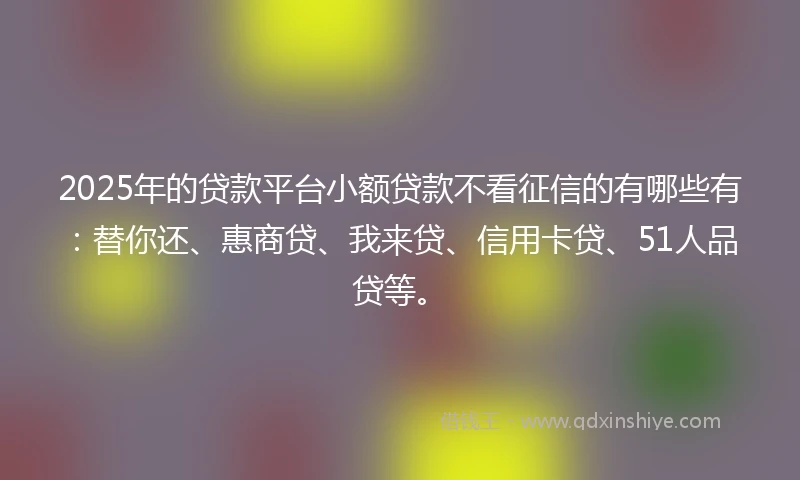 2025年的贷款平台小额贷款不看征信的有哪些有：替你还、惠商贷、我来贷、信用卡贷、51人品贷等。