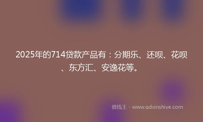 2025年的714贷款产品有：分期乐、还呗、花呗、东方汇、安逸花等。