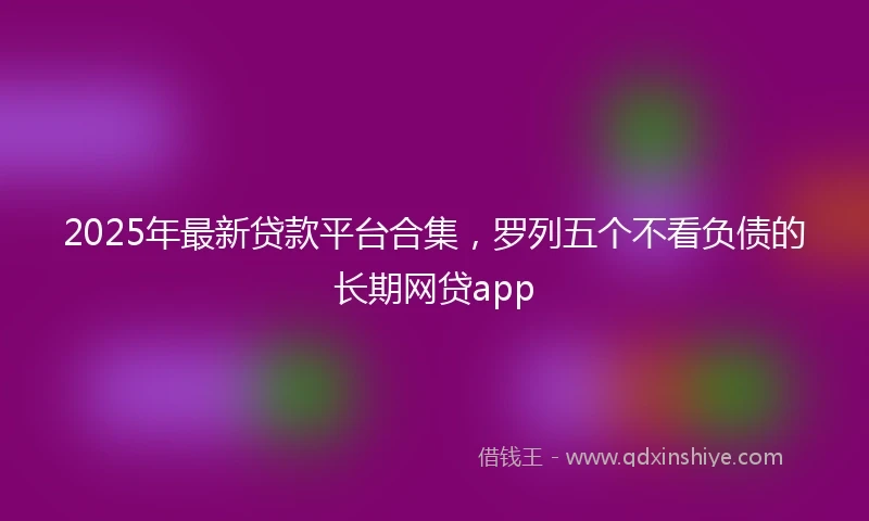 2025年最新贷款平台合集，罗列五个不看负债的长期网贷app