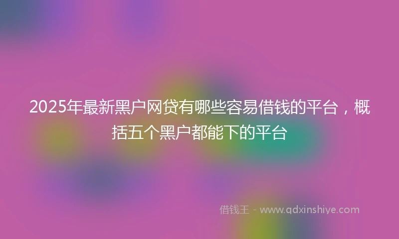 2025年最新黑户网贷有哪些容易借钱的平台，概括五个黑户都能下的平台