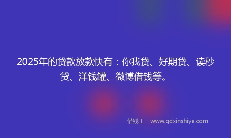 2025年的贷款放款快有：你我贷、好期贷、读秒贷、洋钱罐、微博借钱等。