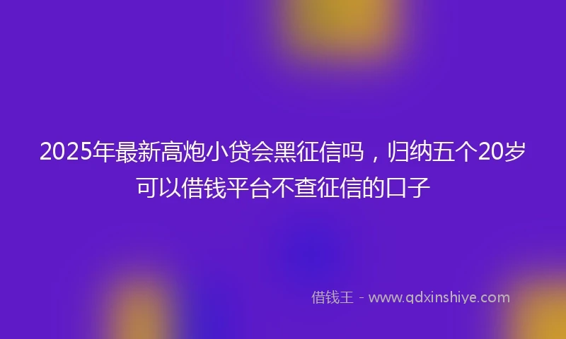 2025年最新高炮小贷会黑征信吗，归纳五个20岁可以借钱平台不查征信的口子