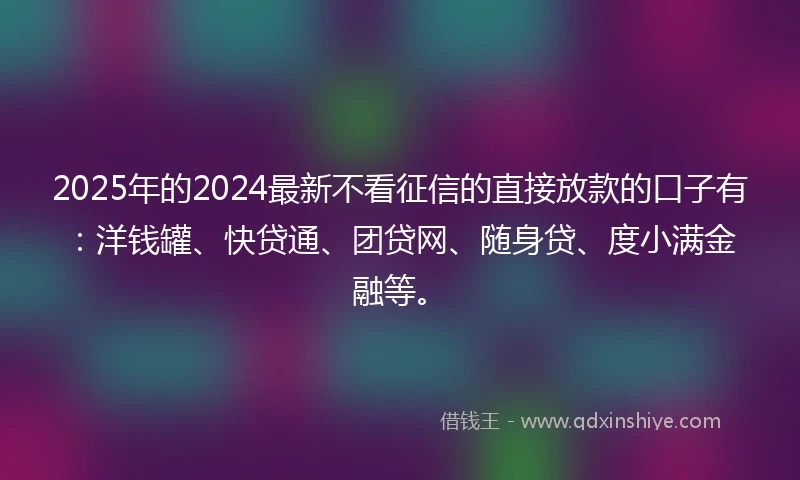 2025年的2024最新不看征信的直接放款的口子有：洋钱罐、快贷通、团贷网、随身贷、度小满金融等。