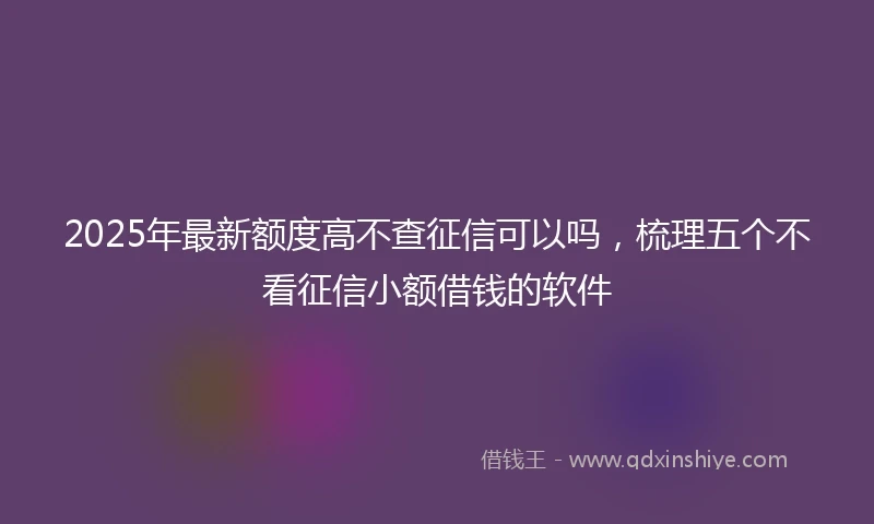 2025年最新额度高不查征信可以吗，梳理五个不看征信小额借钱的软件