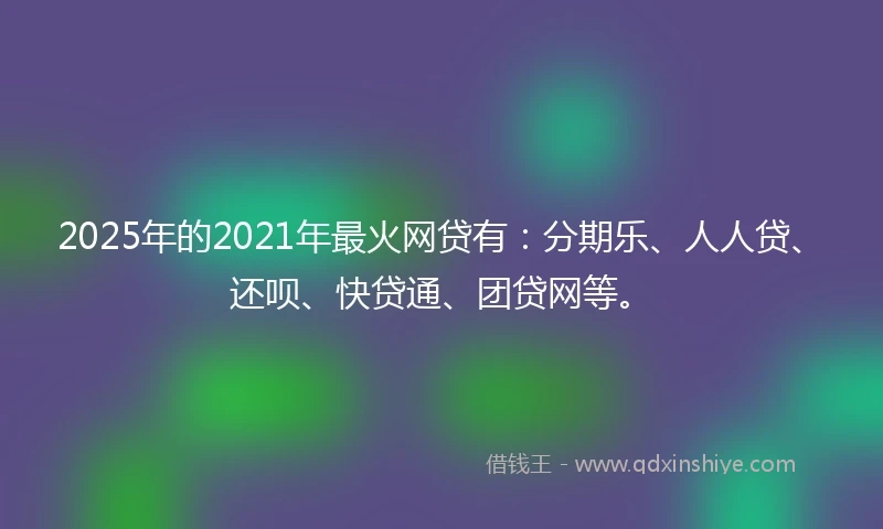 2025年的2021年最火网贷有：分期乐、人人贷、还呗、快贷通、团贷网等。