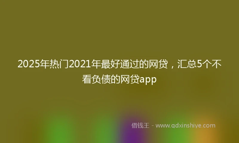 2025年热门2021年最好通过的网贷，汇总5个不看负债的网贷app