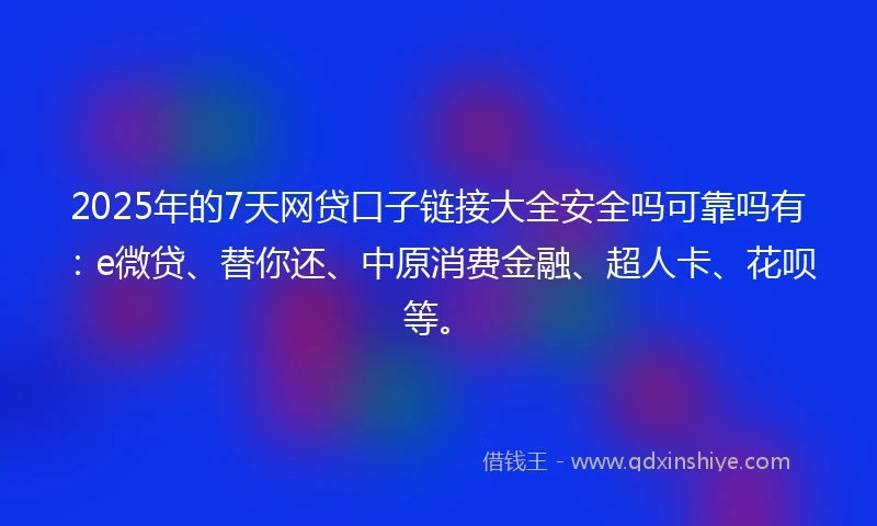 2025年的7天网贷口子链接大全安全吗可靠吗有：e微贷、替你还、中原消费金融、超人卡、花呗等。