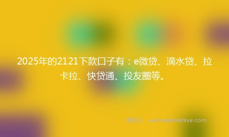 2025年的2121下款口子有：e微贷、滴水贷、拉卡拉、快贷通、投友圈等。