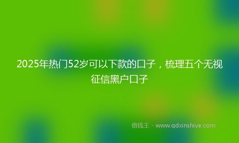 2025年热门52岁可以下款的口子，梳理五个无视征信黑户口子
