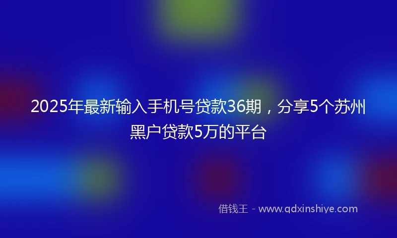 2025年最新输入手机号贷款36期，分享5个苏州黑户贷款5万的平台