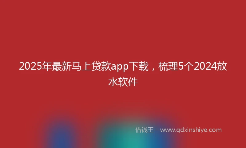 2025年最新马上贷款app下载，梳理5个2024放水软件