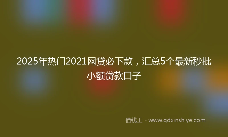 2025年热门2021网贷必下款，汇总5个最新秒批小额贷款口子