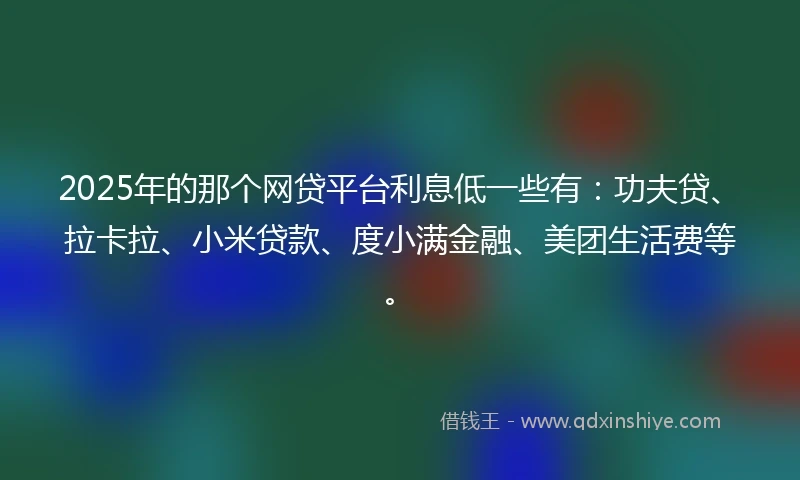 2025年的那个网贷平台利息低一些有：功夫贷、拉卡拉、小米贷款、度小满金融、美团生活费等。