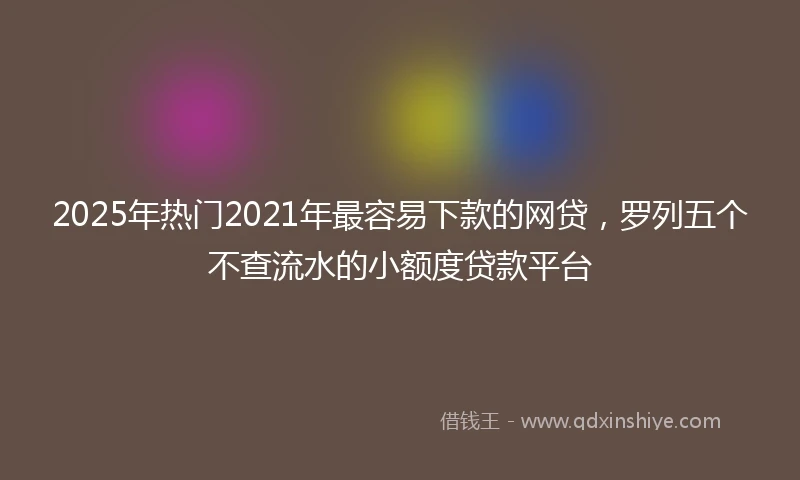 2025年热门2021年最容易下款的网贷，罗列五个不查流水的小额度贷款平台