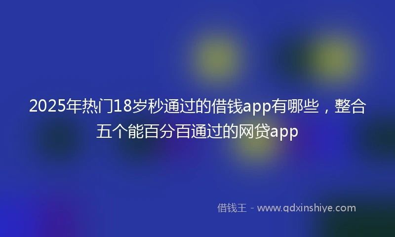 2025年热门18岁秒通过的借钱app有哪些，整合五个能百分百通过的网贷app