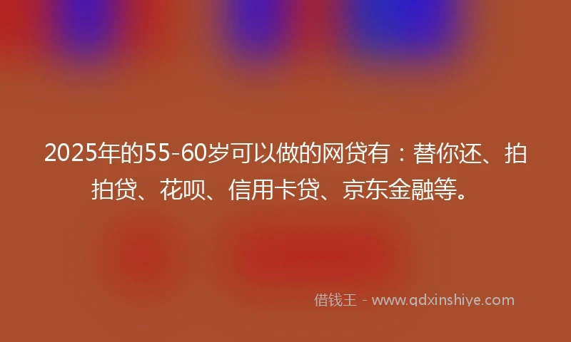 2025年的55-60岁可以做的网贷有：替你还、拍拍贷、花呗、信用卡贷、京东金融等。