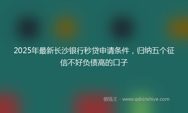 2025年最新长沙银行秒贷申请条件，归纳五个征信不好负债高的口子