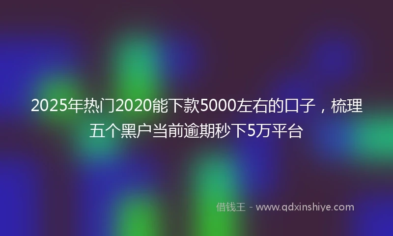2025年热门2020能下款5000左右的口子，梳理五个黑户当前逾期秒下5万平台