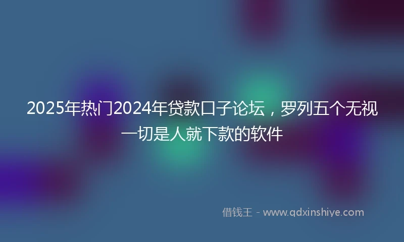 2025年热门2024年贷款口子论坛，罗列五个无视一切是人就下款的软件