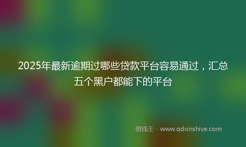 2025年最新逾期过哪些贷款平台容易通过，汇总五个黑户都能下的平台
