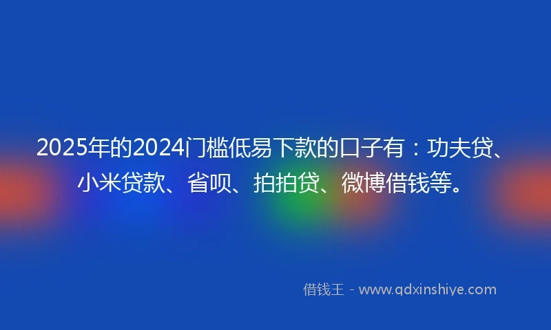 2025年的2024门槛低易下款的口子有：功夫贷、小米贷款、省呗、拍拍贷、微博借钱等。
