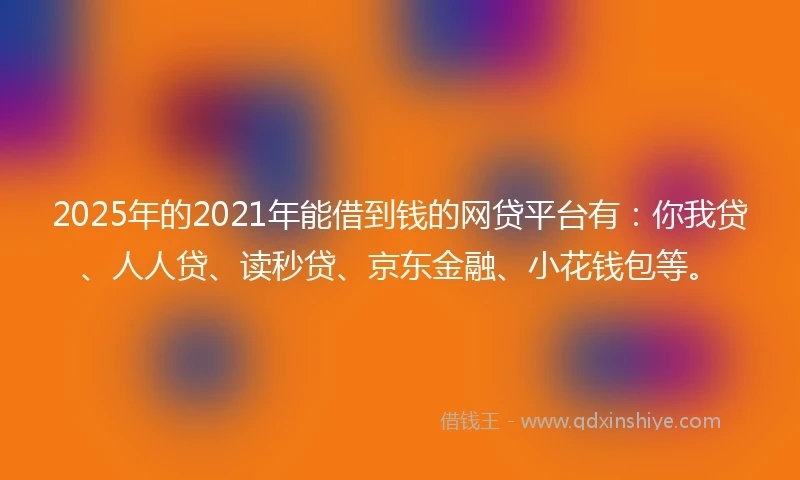 2025年的2021年能借到钱的网贷平台有：你我贷、人人贷、读秒贷、京东金融、小花钱包等。