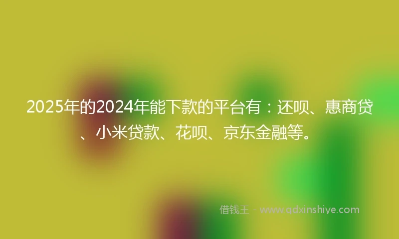 2025年的2024年能下款的平台有：还呗、惠商贷、小米贷款、花呗、京东金融等。