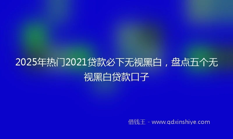 2025年热门2021贷款必下无视黑白，盘点五个无视黑白贷款口子