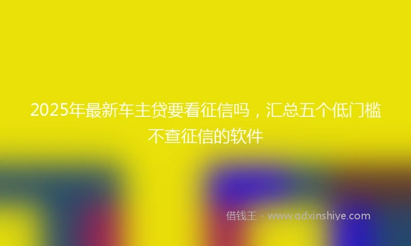 2025年最新车主贷要看征信吗，汇总五个低门槛不查征信的软件