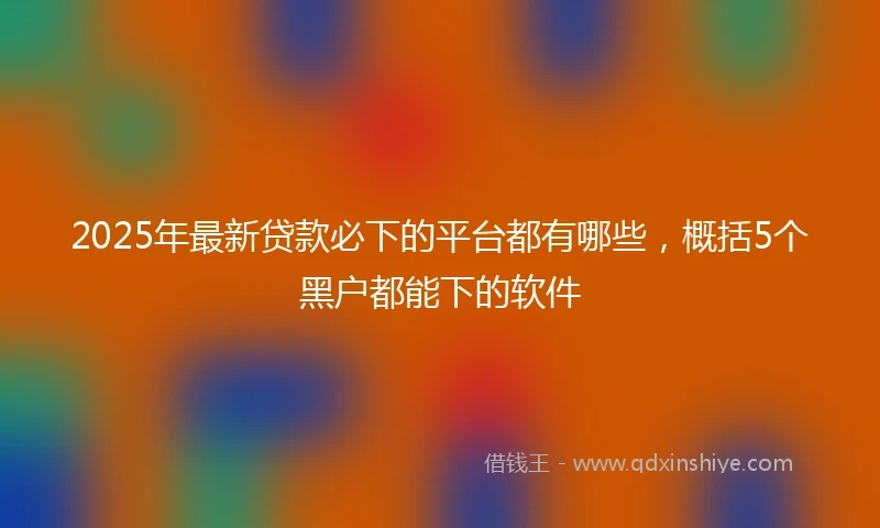 2025年最新贷款必下的平台都有哪些，概括5个黑户都能下的软件