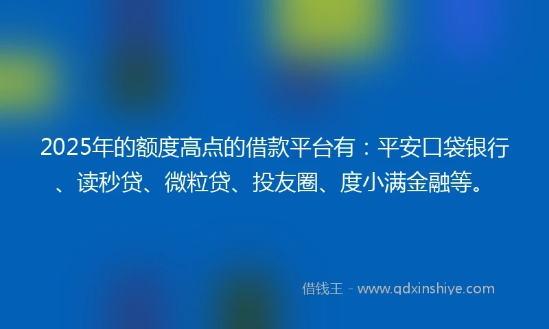 2025年的额度高点的借款平台有：平安口袋银行、读秒贷、微粒贷、投友圈、度小满金融等。