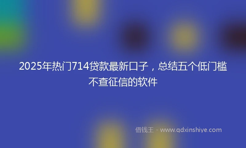 2025年热门714贷款最新口子，总结五个低门槛不查征信的软件