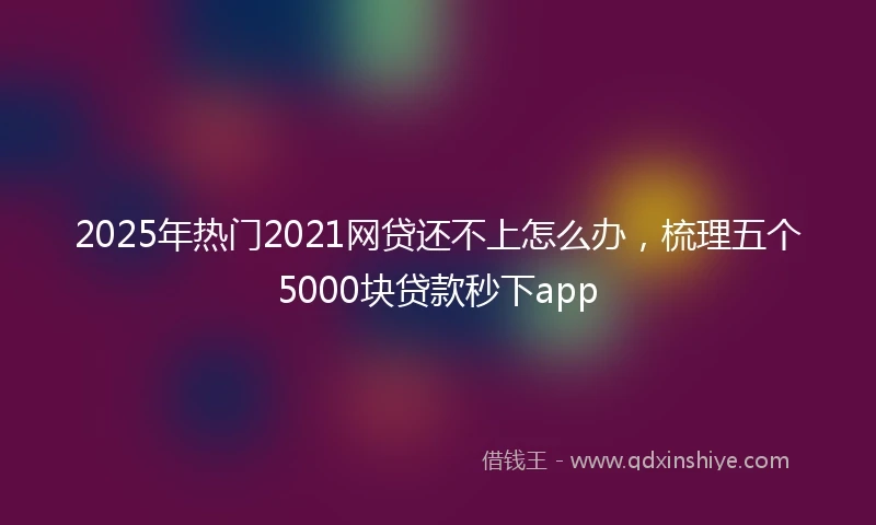 2025年热门2021网贷还不上怎么办，梳理五个5000块贷款秒下app