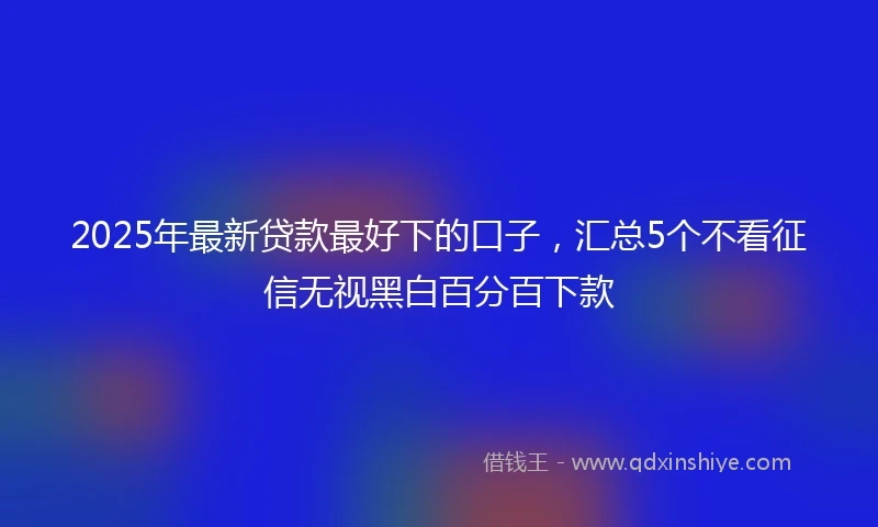 2025年最新贷款最好下的口子，汇总5个不看征信无视黑白百分百下款