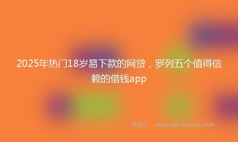 2025年热门18岁易下款的网贷，罗列五个值得信赖的借钱app